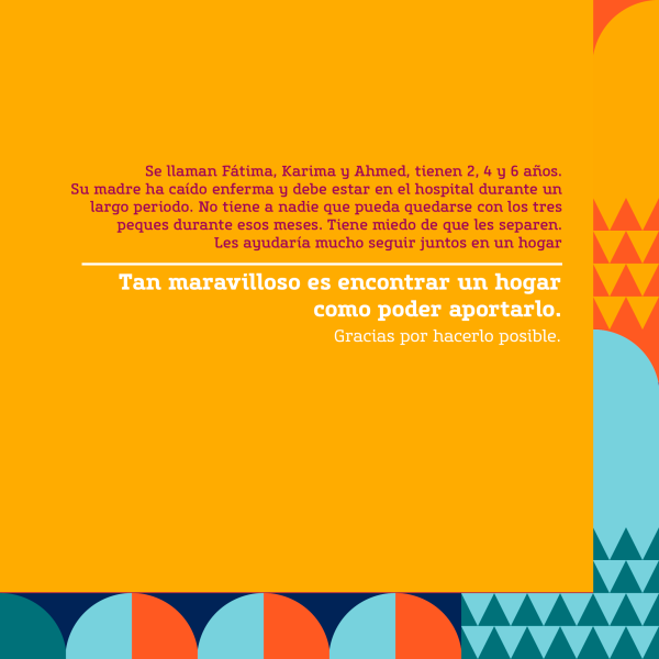 Gráfica con un texto que dice: Se llaman Fátima, Karima y Ahmed, tienen 2, 4 y 6 años. Su madre ha caído enferma y debe estar en el hospital durante un largo periodo. No tiene a nadie que pueda quedarse con los tres peques durante esos meses. Tiene miedo de que les separen. Les ayudaría mucho seguir juntos en un hogar